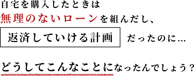 自宅を購入したときは無理のないローンを組んだし、返済していける計画だったのに…どうしてこんなことになったんでしょう。