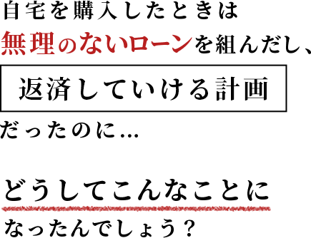 自宅を購入したときは無理のないローンを組んだし、返済していける計画だったのに…どうしてこんなことになったんでしょう。
