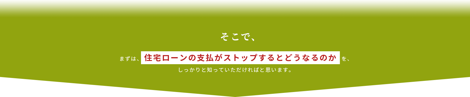 まずは、住宅ローンの支払がストップするとどうなるのかを、しっかりと知っていただければと思います。