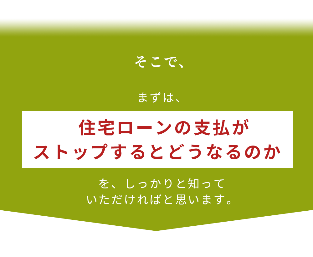 まずは、住宅ローンの支払がストップするとどうなるのかを、しっかりと知っていただければと思います。