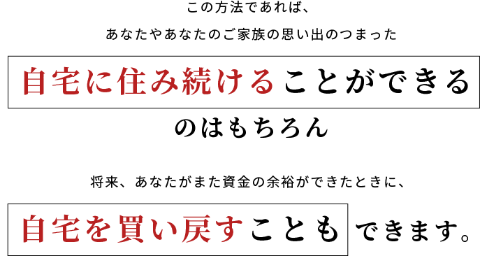 この方法であれば、あなたやあなたのご家族の思い出のつまった自宅に住み続けることができるのはもちろん、将来、あなたがまた資金の余裕ができたときに、自宅を買い戻すこともできます。