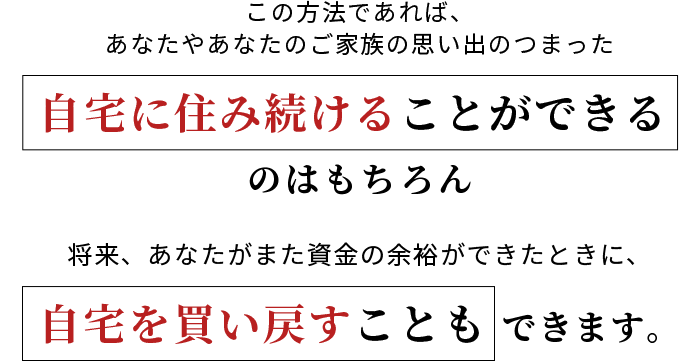 この方法であれば、あなたやあなたのご家族の思い出のつまった自宅に住み続けることができるのはもちろん、将来、あなたがまた資金の余裕ができたときに、自宅を買い戻すこともできます。